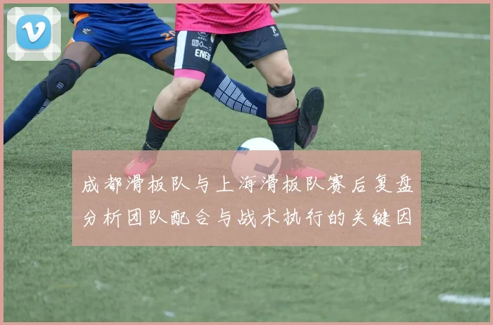 成都滑板队与上海滑板队赛后复盘分析团队配合与战术执行的关键因素