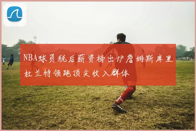 NBA球员税后薪资榜出炉詹姆斯库里杜兰特领跑顶尖收入群体