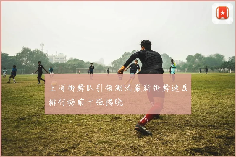 上海街舞队引领潮流最新街舞速度排行榜前十强揭晓