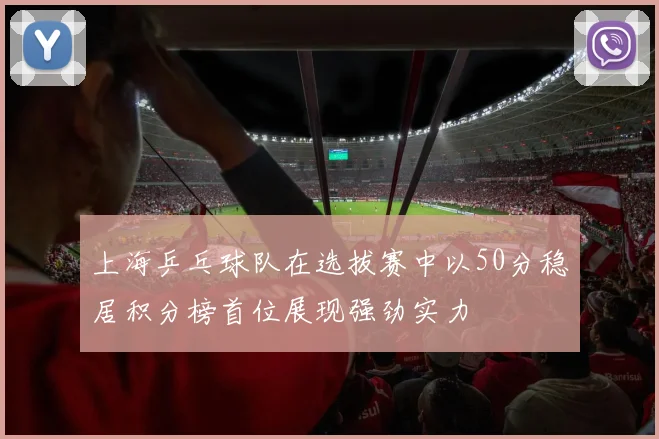 上海乒乓球队在选拔赛中以50分稳居积分榜首位展现强劲实力