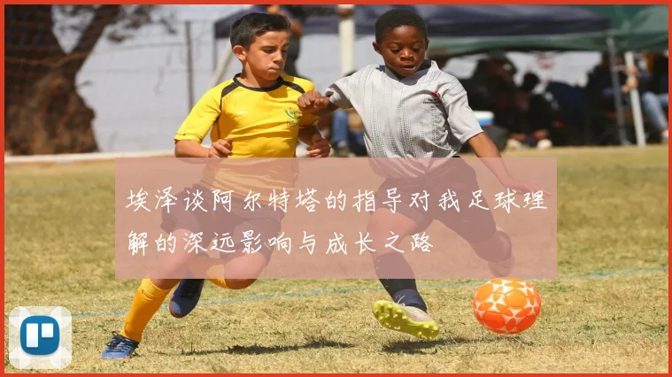 埃泽谈阿尔特塔的指导对我足球理解的深远影响与成长之路