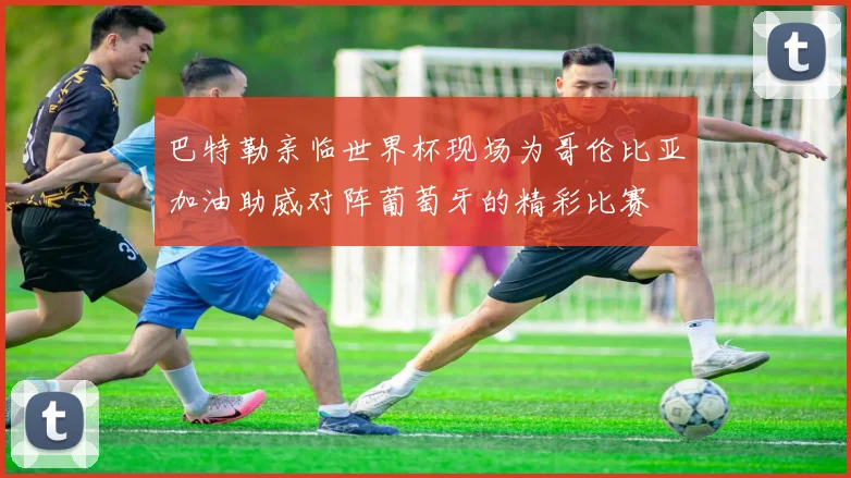 巴特勒亲临世界杯现场为哥伦比亚加油助威对阵葡萄牙的精彩比赛