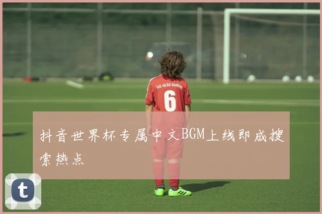 抖音世界杯专属中文BGM上线即成搜索热点