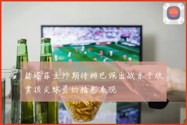 赫塔菲主帅期待姆巴佩出战乐于欣赏顶尖球员的精彩表现