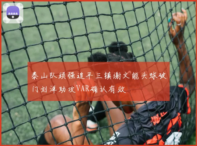 泰山队顽强追平三镇谢文能头球破门刘洋助攻VAR确认有效